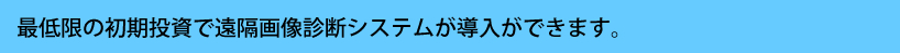 最低限の初期投資で遠隔画像診断システムが導入ができます。
